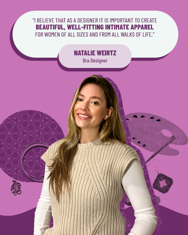 Natalie Weirtz Bra Designer "I believe that as a designer it is important to create, beautiful, well-fitting intimate apparel for women of all sizes and from all walks of life."